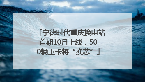 宁德时代重庆换电站首期10月上线，500辆重卡将“换芯”