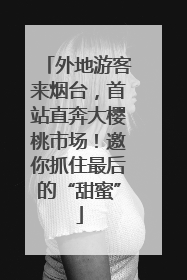 外地游客来烟台，首站直奔大樱桃市场！邀你抓住最后的“甜蜜”