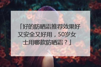 好的防晒霜推荐效果好又安全又好用，50岁女士用哪款防晒霜？