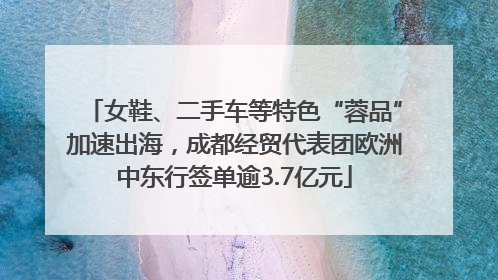 女鞋、二手车等特色“蓉品”加速出海，成都经贸代表团欧洲中东行签单逾3.7亿元