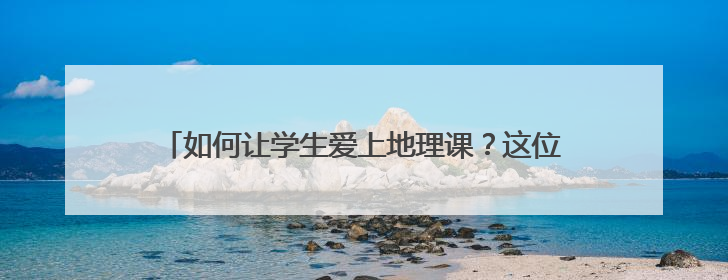 如何让学生爱上地理课？这位“95后”教师有“绝活”