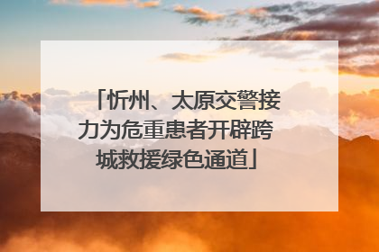 忻州、太原交警接力为危重患者开辟跨城救援绿色通道