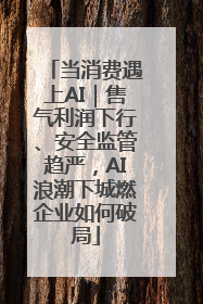 当消费遇上AI｜售气利润下行、安全监管趋严，AI浪潮下城燃企业如何破局