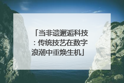 当非遗邂逅科技：传统技艺在数字浪潮中重焕生机
