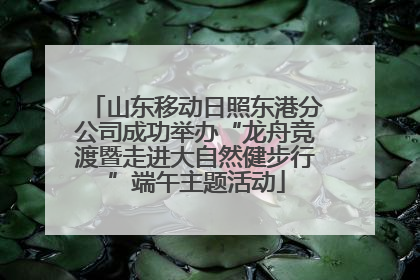 山东移动日照东港分公司成功举办“龙舟竞渡暨走进大自然健步行”端午主题活动