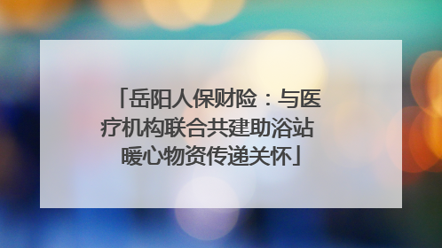 岳阳人保财险：与医疗机构联合共建助浴站 暖心物资传递关怀