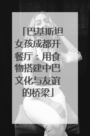 巴基斯坦女孩成都开餐厅：用食物搭建中巴文化与友谊的桥梁