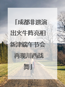 成都非遗演出火牛阵亮相新津端午节会 再现川西战舞