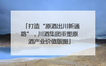 打造“原酒出川新通路”，川酒集团重塑原酒产业价值版图
