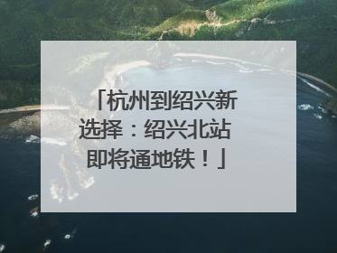 杭州到绍兴新选择：绍兴北站即将通地铁！