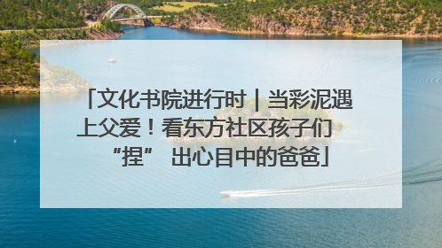 文化书院进行时｜当彩泥遇上父爱！看东方社区孩子们 “捏” 出心目中的爸爸