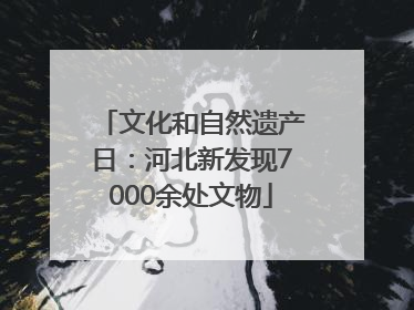 文化和自然遗产日：河北新发现7000余处文物