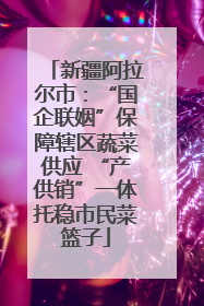 新疆阿拉尔市：“国企联姻”保障辖区蔬菜供应 “产供销”一体托稳市民菜篮子