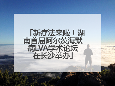 新疗法来啦！湖南首届阿尔茨海默病LVA学术论坛在长沙举办