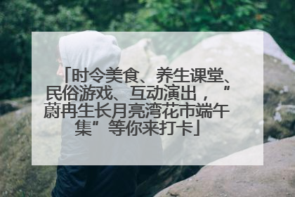 时令美食、养生课堂、民俗游戏、互动演出，“蔚冉生长月亮湾花市端午集”等你来打卡