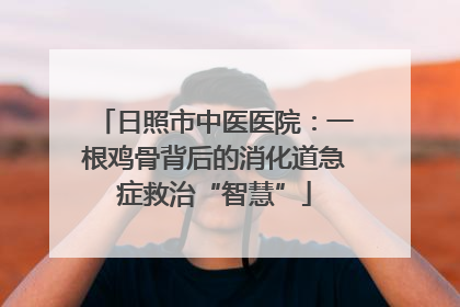 日照市中医医院：一根鸡骨背后的消化道急症救治“智慧”