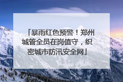 暴雨红色预警！郑州城管全员在岗值守，织密城市防汛安全网