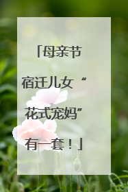 母亲节 宿迁儿女“花式宠妈”有一套！