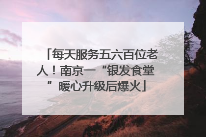 每天服务五六百位老人！南京一“银发食堂”暖心升级后爆火