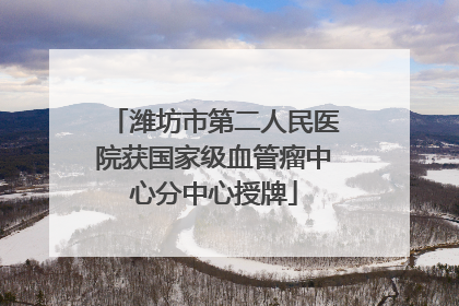 潍坊市第二人民医院获国家级血管瘤中心分中心授牌