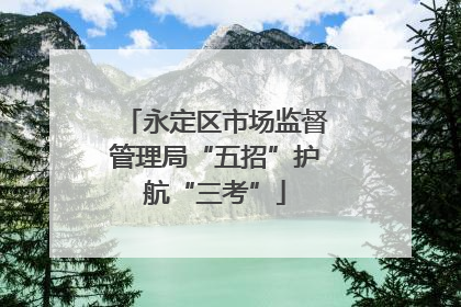 永定区市场监督管理局“五招”护航“三考”