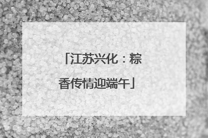 江苏兴化：粽香传情迎端午