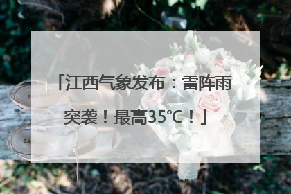 江西气象发布：雷阵雨突袭！最高35℃！