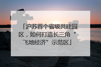 沪苏首个省级共建园区，如何打造长三角“飞地经济”示范区