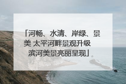 河畅、水清、岸绿、景美 太平河畔景观升级 滨河美景亮丽呈现