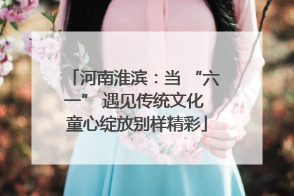 河南淮滨：当 “六一” 遇见传统文化 童心绽放别样精彩