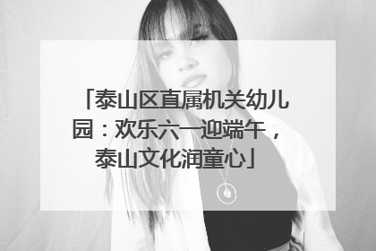 泰山区直属机关幼儿园：欢乐六一迎端午，泰山文化润童心