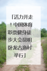 活力开走！中国体育彩票健身徒步大会昆明卧龙古渔村举行