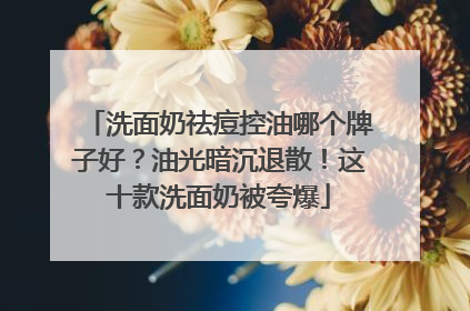 洗面奶祛痘控油哪个牌子好？油光暗沉退散！这十款洗面奶被夸爆