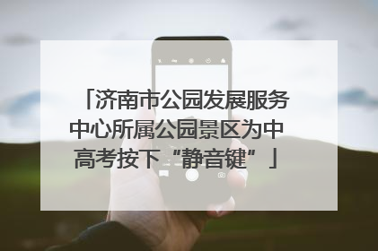 济南市公园发展服务中心所属公园景区为中高考按下“静音键”