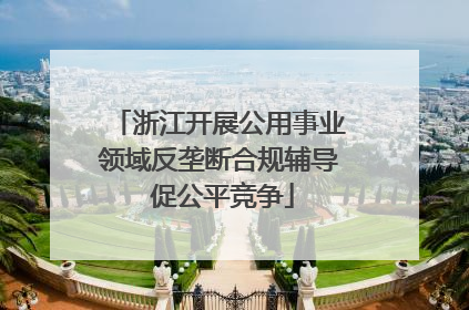 浙江开展公用事业领域反垄断合规辅导 促公平竞争
