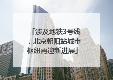 涉及地铁3号线，北京朝阳站城市枢纽再迎新进展