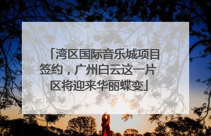 湾区国际音乐城项目签约，广州白云这一片区将迎来华丽蝶变