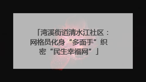 湾溪街道清水江社区：网格员化身“多面手”织密“民生幸福网”