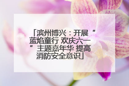 滨州博兴：开展“蓝焰童行 欢庆六一”主题嘉年华 提高消防安全意识