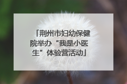 荆州市妇幼保健院举办“我是小医生”体验营活动