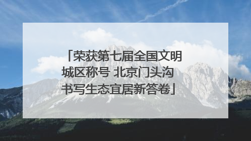 荣获第七届全国文明城区称号 北京门头沟书写生态宜居新答卷