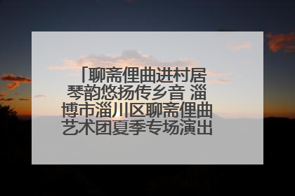 聊斋俚曲进村居 琴韵悠扬传乡音 淄博市淄川区聊斋俚曲艺术团夏季专场演出在杏园子村举行