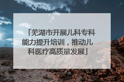 芜湖市开展儿科专科能力提升培训，推动儿科医疗高质量发展
