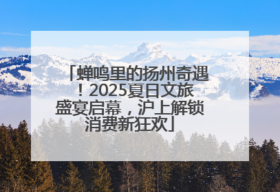 蝉鸣里的扬州奇遇！2025夏日文旅盛宴启幕，沪上解锁消费新狂欢