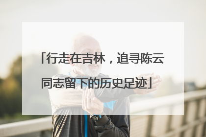 行走在吉林，追寻陈云同志留下的历史足迹