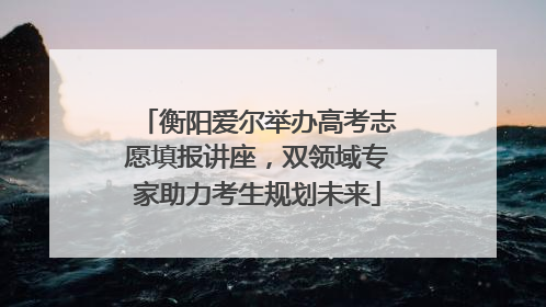 衡阳爱尔举办高考志愿填报讲座，双领域专家助力考生规划未来