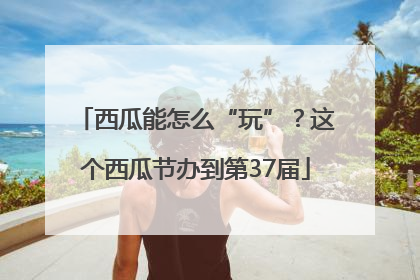 西瓜能怎么“玩”？这个西瓜节办到第37届