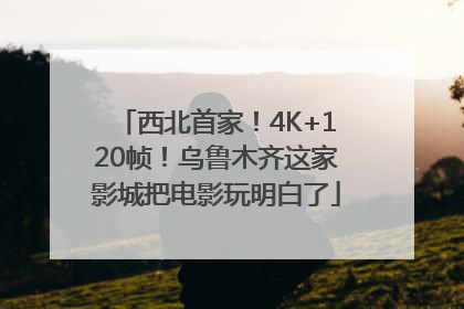 西北首家！4K+120帧！乌鲁木齐这家影城把电影玩明白了