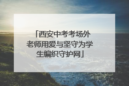 西安中考考场外 老师用爱与坚守为学生编织守护网