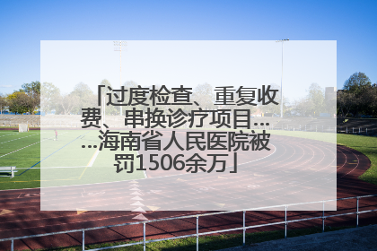 过度检查、重复收费、串换诊疗项目……海南省人民医院被罚1506余万